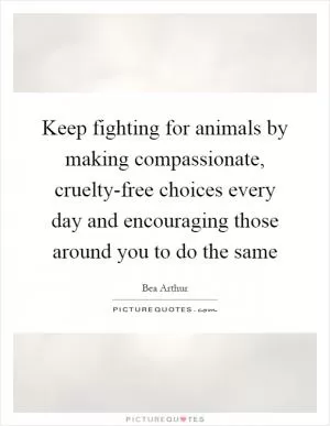 Keep fighting for animals by making compassionate, cruelty-free choices every day and encouraging those around you to do the same Picture Quote #1