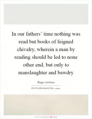 In our fathers’ time nothing was read but books of feigned chivalry, wherein a man by reading should be led to none other end, but only to manslaughter and bawdry Picture Quote #1