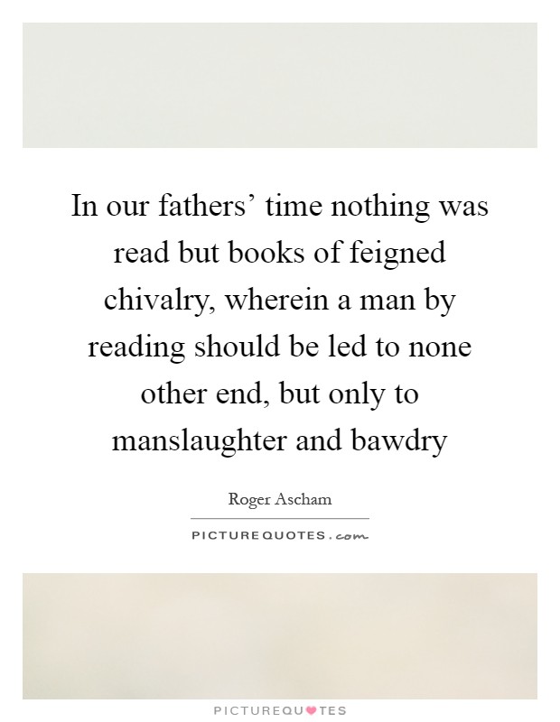 In our fathers' time nothing was read but books of feigned chivalry, wherein a man by reading should be led to none other end, but only to manslaughter and bawdry Picture Quote #1