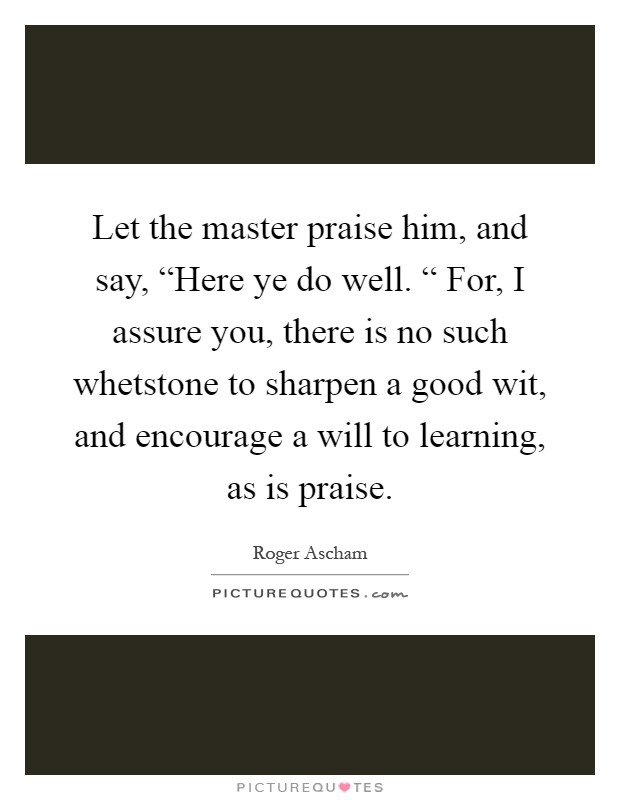 Let the master praise him, and say, “Here ye do well. “ For, I assure you, there is no such whetstone to sharpen a good wit, and encourage a will to learning, as is praise Picture Quote #1