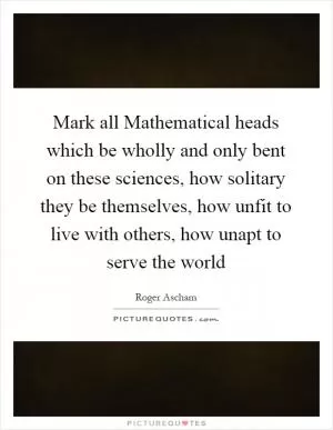 Mark all Mathematical heads which be wholly and only bent on these sciences, how solitary they be themselves, how unfit to live with others, how unapt to serve the world Picture Quote #1
