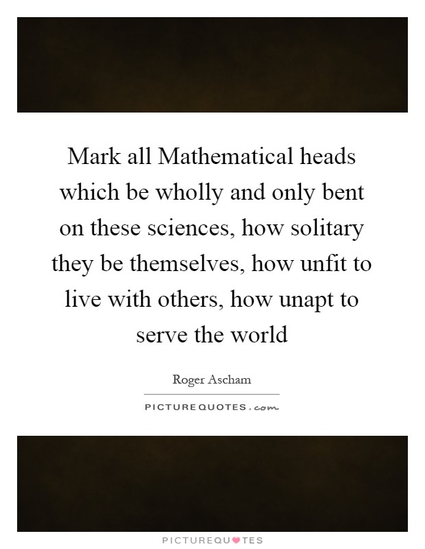 Mark all Mathematical heads which be wholly and only bent on these sciences, how solitary they be themselves, how unfit to live with others, how unapt to serve the world Picture Quote #1