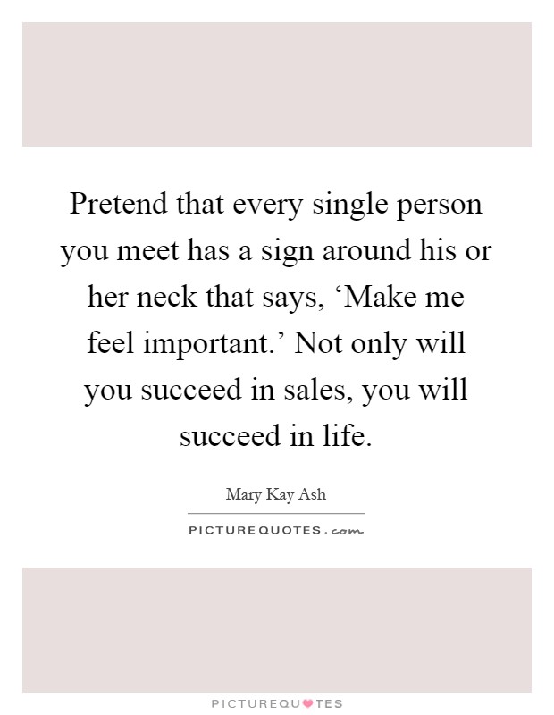 Pretend that every single person you meet has a sign around his or her neck that says, ‘Make me feel important.' Not only will you succeed in sales, you will succeed in life Picture Quote #1
