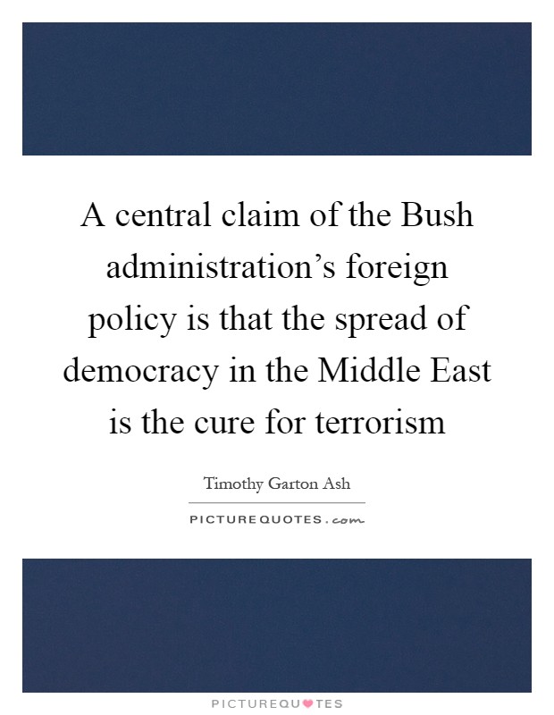 A central claim of the Bush administration's foreign policy is that the spread of democracy in the Middle East is the cure for terrorism Picture Quote #1