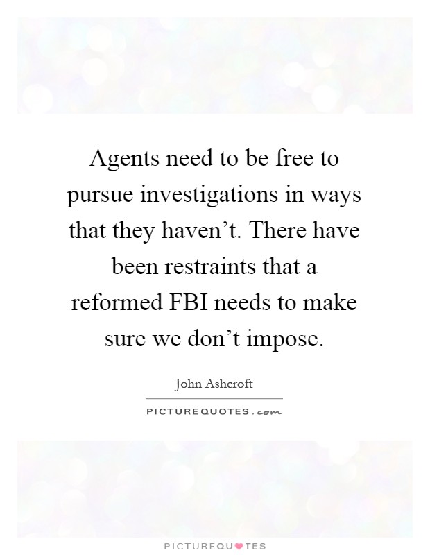 Agents need to be free to pursue investigations in ways that they haven't. There have been restraints that a reformed FBI needs to make sure we don't impose Picture Quote #1
