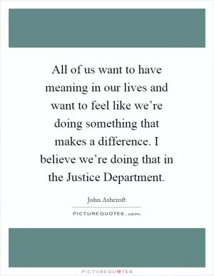 All of us want to have meaning in our lives and want to feel like we’re doing something that makes a difference. I believe we’re doing that in the Justice Department Picture Quote #1