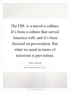 The FBI. is a massive culture. It’s been a culture that served America well, and it’s been focused on prosecution. But what we need in terms of terrorism is prevention Picture Quote #1