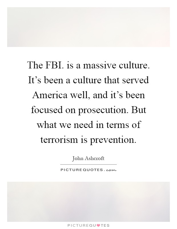 The FBI. is a massive culture. It's been a culture that served America well, and it's been focused on prosecution. But what we need in terms of terrorism is prevention Picture Quote #1
