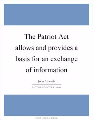 The Patriot Act allows and provides a basis for an exchange of information Picture Quote #1