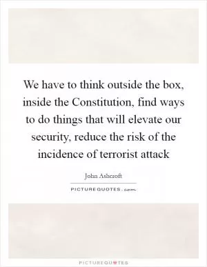 We have to think outside the box, inside the Constitution, find ways to do things that will elevate our security, reduce the risk of the incidence of terrorist attack Picture Quote #1