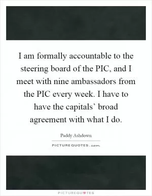 I am formally accountable to the steering board of the PIC, and I meet with nine ambassadors from the PIC every week. I have to have the capitals’ broad agreement with what I do Picture Quote #1