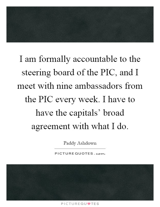 I am formally accountable to the steering board of the PIC, and I meet with nine ambassadors from the PIC every week. I have to have the capitals' broad agreement with what I do Picture Quote #1