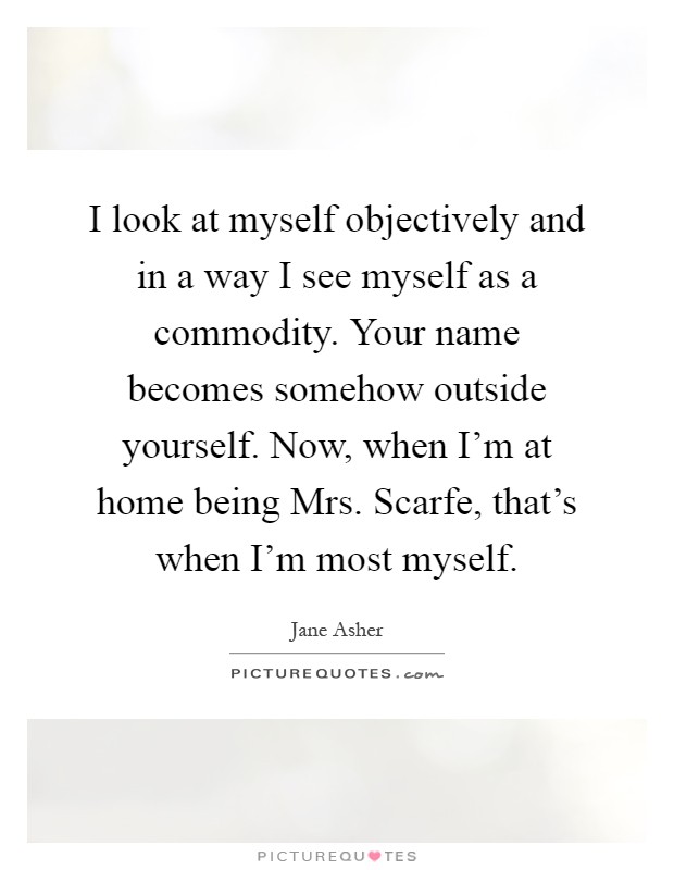 I look at myself objectively and in a way I see myself as a commodity. Your name becomes somehow outside yourself. Now, when I'm at home being Mrs. Scarfe, that's when I'm most myself Picture Quote #1