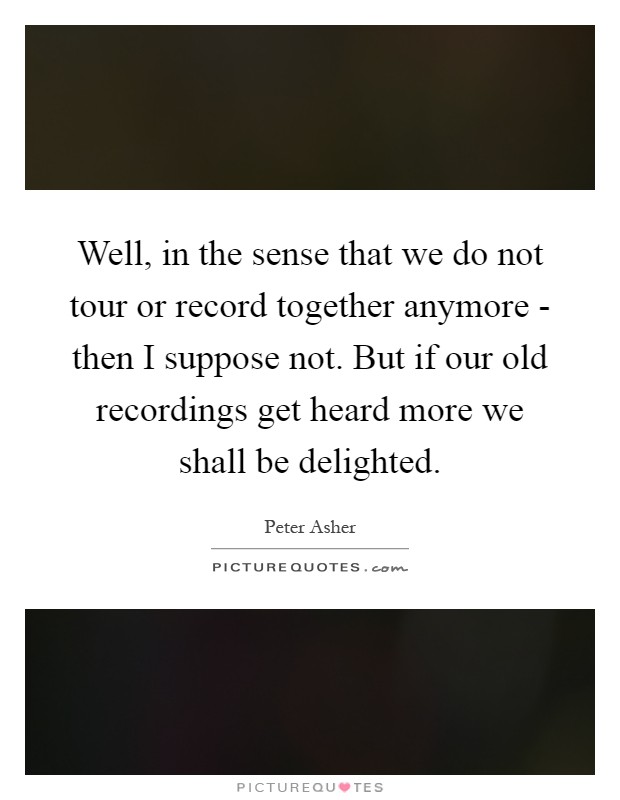 Well, in the sense that we do not tour or record together anymore - then I suppose not. But if our old recordings get heard more we shall be delighted Picture Quote #1