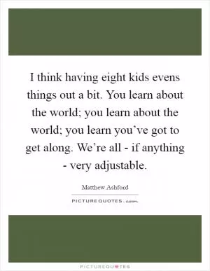 I think having eight kids evens things out a bit. You learn about the world; you learn about the world; you learn you’ve got to get along. We’re all - if anything - very adjustable Picture Quote #1