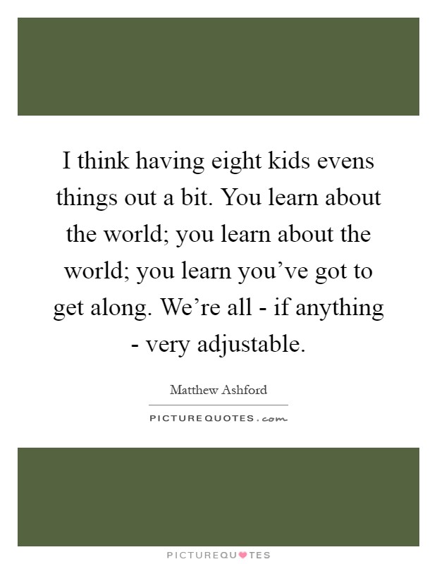 I think having eight kids evens things out a bit. You learn about the world; you learn about the world; you learn you've got to get along. We're all - if anything - very adjustable Picture Quote #1