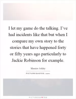 I let my game do the talking. I’ve had incidents like that but when I compare my own story to the stories that have happened forty or fifty years ago particularly to Jackie Robinson for example Picture Quote #1