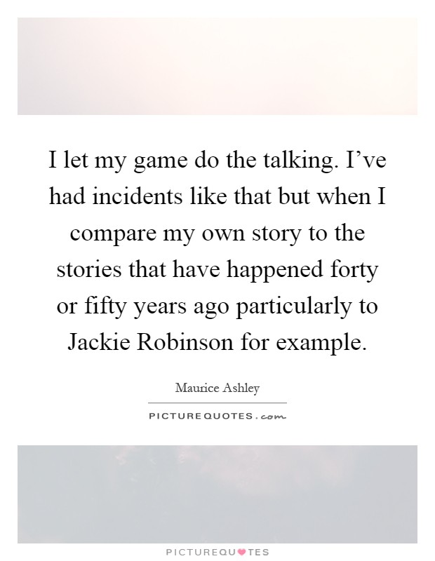 I let my game do the talking. I've had incidents like that but when I compare my own story to the stories that have happened forty or fifty years ago particularly to Jackie Robinson for example Picture Quote #1