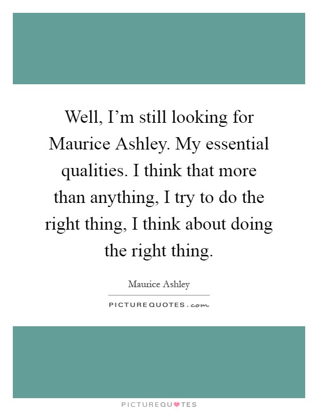 Well, I'm still looking for Maurice Ashley. My essential qualities. I think that more than anything, I try to do the right thing, I think about doing the right thing Picture Quote #1