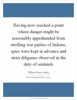 Having now reached a point where danger might be reasonably apprehended from strolling war parties of Indians, spies were kept in advance and strict diligence observed in the duty of sentinels Picture Quote #1