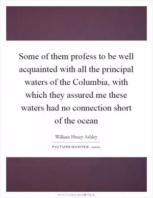 Some of them profess to be well acquainted with all the principal waters of the Columbia, with which they assured me these waters had no connection short of the ocean Picture Quote #1