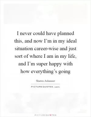 I never could have planned this, and now I’m in my ideal situation career-wise and just sort of where I am in my life, and I’m super happy with how everything’s going Picture Quote #1
