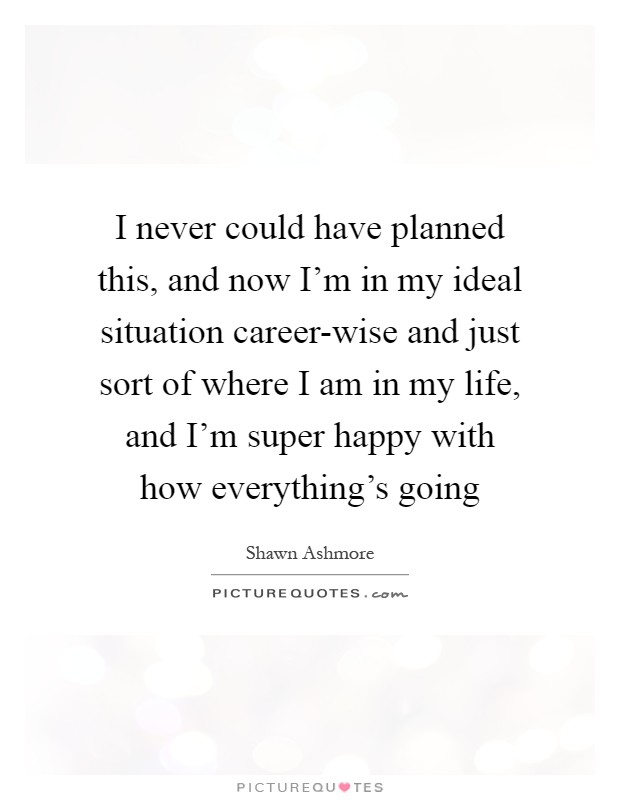 I never could have planned this, and now I'm in my ideal situation career-wise and just sort of where I am in my life, and I'm super happy with how everything's going Picture Quote #1