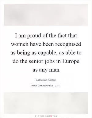 I am proud of the fact that women have been recognised as being as capable, as able to do the senior jobs in Europe as any man Picture Quote #1