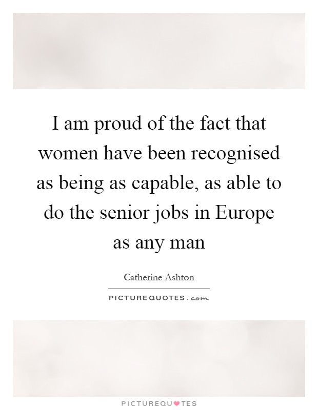 I am proud of the fact that women have been recognised as being as capable, as able to do the senior jobs in Europe as any man Picture Quote #1