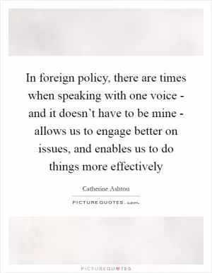 In foreign policy, there are times when speaking with one voice - and it doesn’t have to be mine - allows us to engage better on issues, and enables us to do things more effectively Picture Quote #1