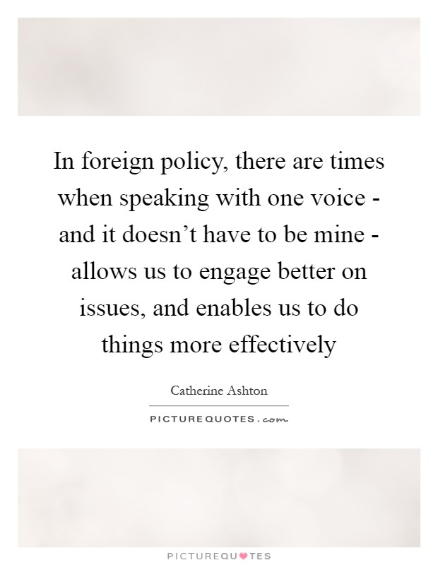 In foreign policy, there are times when speaking with one voice - and it doesn't have to be mine - allows us to engage better on issues, and enables us to do things more effectively Picture Quote #1