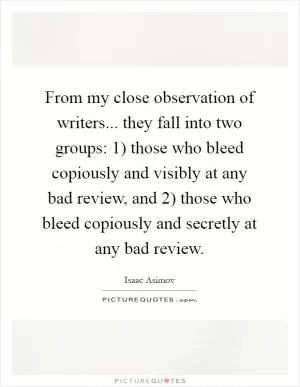 From my close observation of writers... they fall into two groups: 1) those who bleed copiously and visibly at any bad review, and 2) those who bleed copiously and secretly at any bad review Picture Quote #1