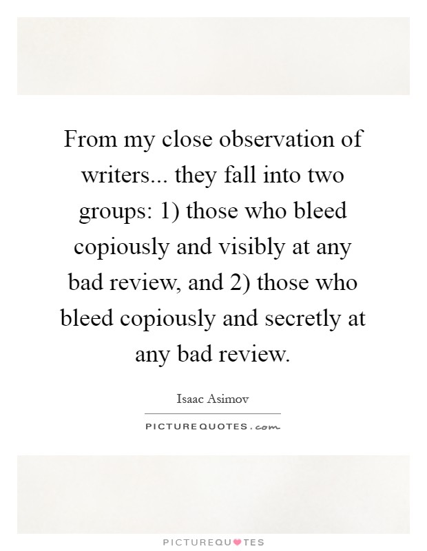 From my close observation of writers... they fall into two groups: 1) those who bleed copiously and visibly at any bad review, and 2) those who bleed copiously and secretly at any bad review Picture Quote #1