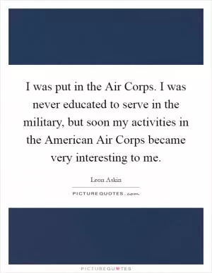 I was put in the Air Corps. I was never educated to serve in the military, but soon my activities in the American Air Corps became very interesting to me Picture Quote #1
