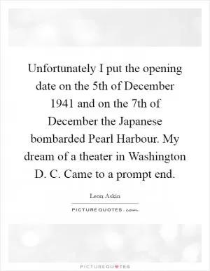 Unfortunately I put the opening date on the 5th of December 1941 and on the 7th of December the Japanese bombarded Pearl Harbour. My dream of a theater in Washington D. C. Came to a prompt end Picture Quote #1