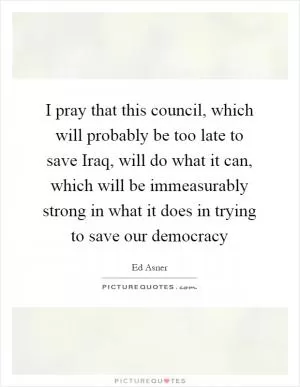 I pray that this council, which will probably be too late to save Iraq, will do what it can, which will be immeasurably strong in what it does in trying to save our democracy Picture Quote #1