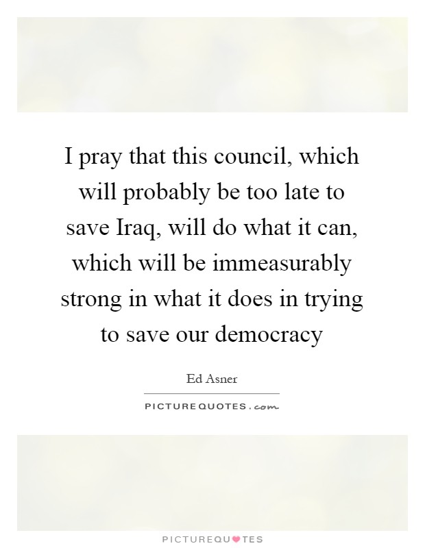 I pray that this council, which will probably be too late to save Iraq, will do what it can, which will be immeasurably strong in what it does in trying to save our democracy Picture Quote #1