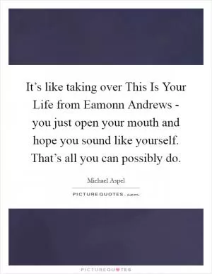 It’s like taking over This Is Your Life from Eamonn Andrews - you just open your mouth and hope you sound like yourself. That’s all you can possibly do Picture Quote #1