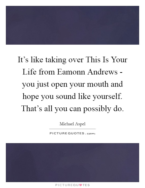 It's like taking over This Is Your Life from Eamonn Andrews - you just open your mouth and hope you sound like yourself. That's all you can possibly do Picture Quote #1