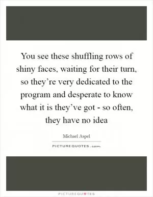 You see these shuffling rows of shiny faces, waiting for their turn, so they’re very dedicated to the program and desperate to know what it is they’ve got - so often, they have no idea Picture Quote #1