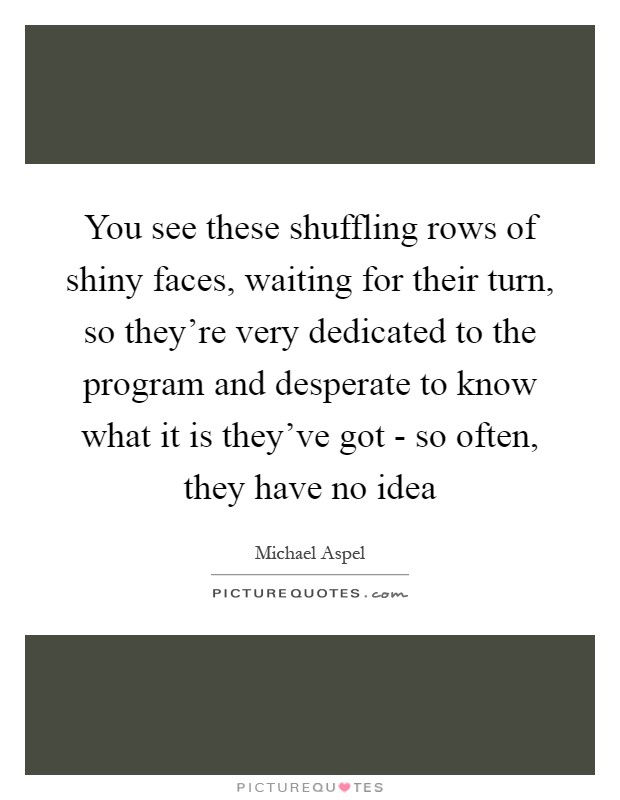You see these shuffling rows of shiny faces, waiting for their turn, so they're very dedicated to the program and desperate to know what it is they've got - so often, they have no idea Picture Quote #1