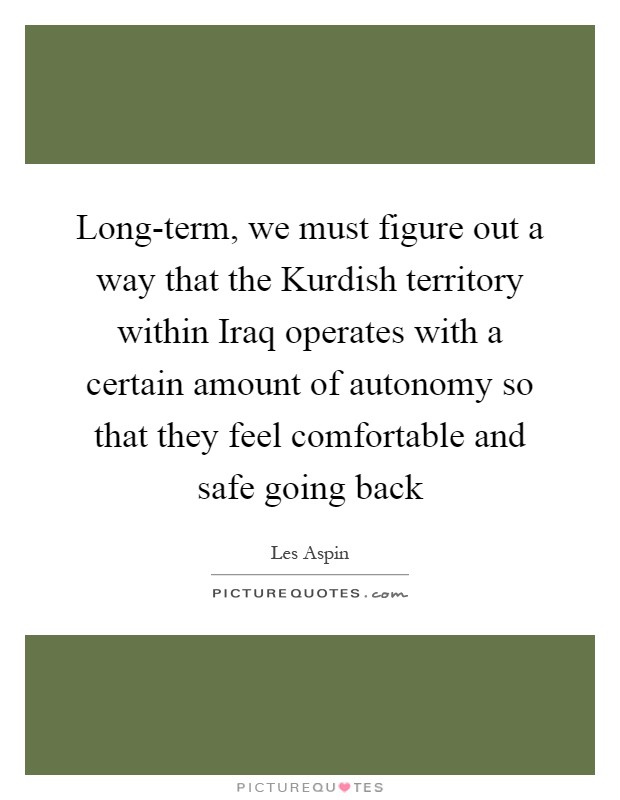 Long-term, we must figure out a way that the Kurdish territory within Iraq operates with a certain amount of autonomy so that they feel comfortable and safe going back Picture Quote #1