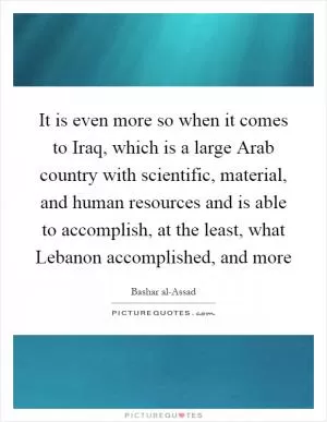 It is even more so when it comes to Iraq, which is a large Arab country with scientific, material, and human resources and is able to accomplish, at the least, what Lebanon accomplished, and more Picture Quote #1