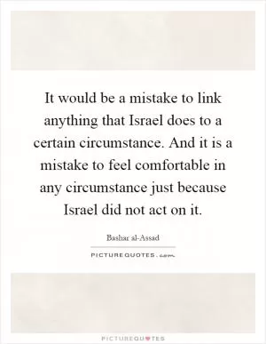 It would be a mistake to link anything that Israel does to a certain circumstance. And it is a mistake to feel comfortable in any circumstance just because Israel did not act on it Picture Quote #1