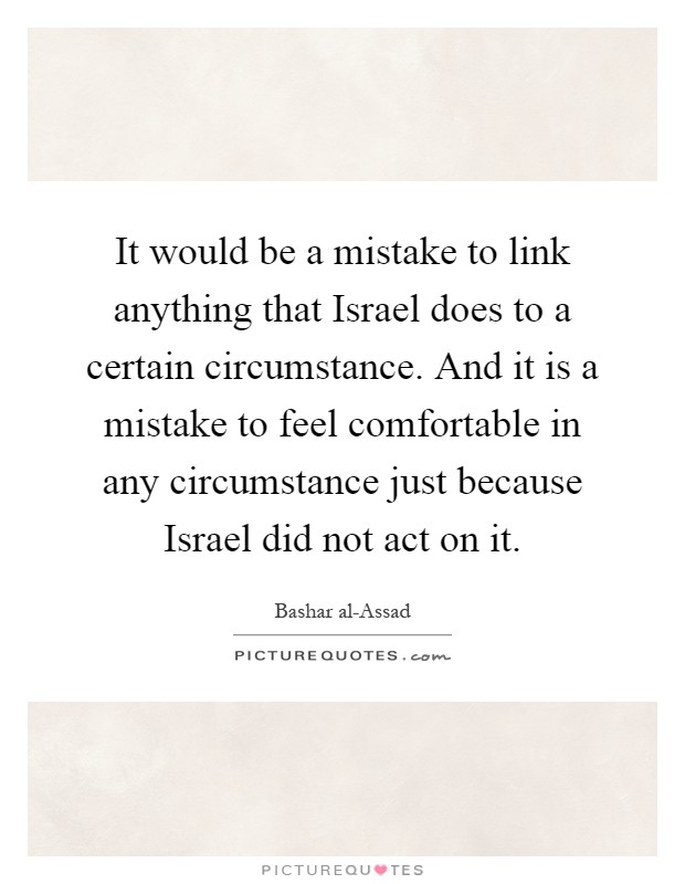 It would be a mistake to link anything that Israel does to a certain circumstance. And it is a mistake to feel comfortable in any circumstance just because Israel did not act on it Picture Quote #1