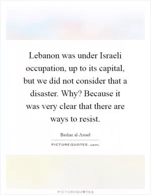 Lebanon was under Israeli occupation, up to its capital, but we did not consider that a disaster. Why? Because it was very clear that there are ways to resist Picture Quote #1