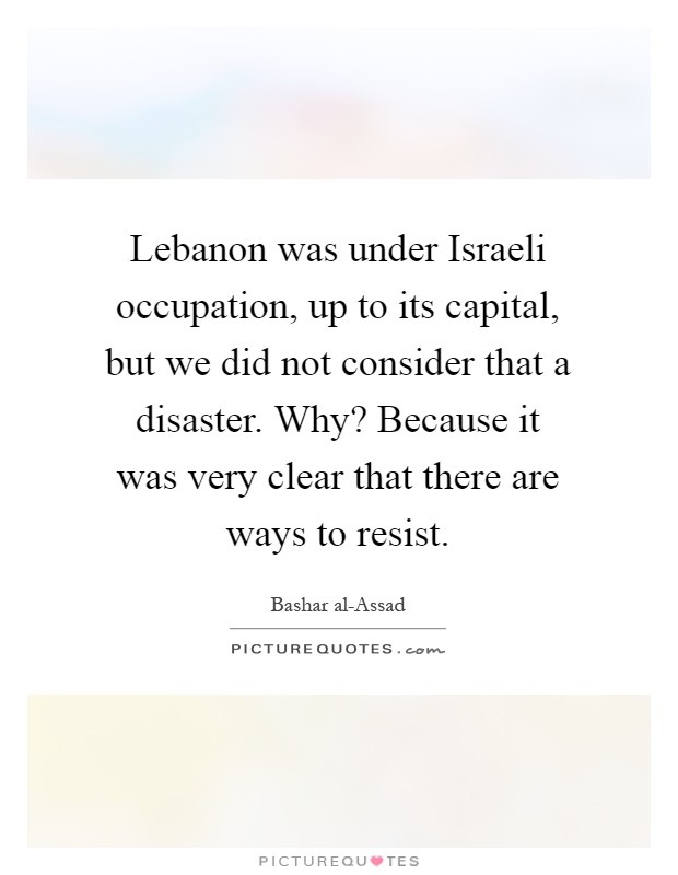 Lebanon was under Israeli occupation, up to its capital, but we did not consider that a disaster. Why? Because it was very clear that there are ways to resist Picture Quote #1