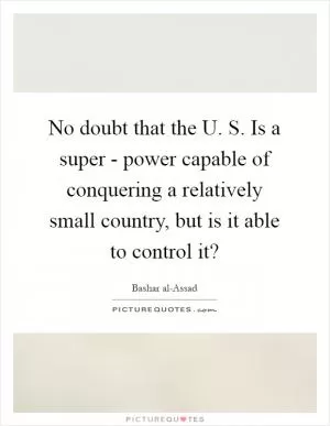 No doubt that the U. S. Is a super - power capable of conquering a relatively small country, but is it able to control it? Picture Quote #1
