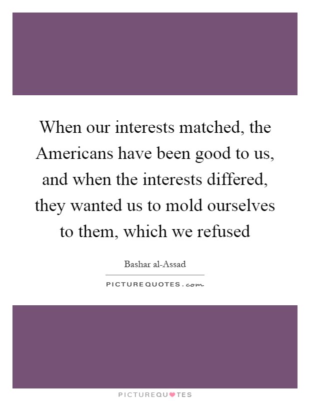 When our interests matched, the Americans have been good to us, and when the interests differed, they wanted us to mold ourselves to them, which we refused Picture Quote #1