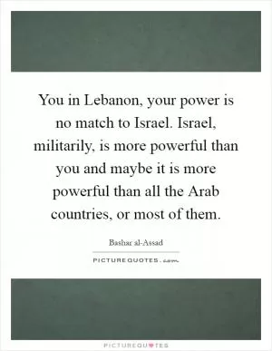 You in Lebanon, your power is no match to Israel. Israel, militarily, is more powerful than you and maybe it is more powerful than all the Arab countries, or most of them Picture Quote #1